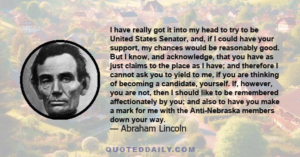 I have really got it into my head to try to be United States Senator, and, if I could have your support, my chances would be reasonably good. But I know, and acknowledge, that you have as just claims to the place as I