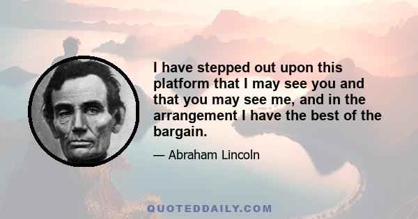 I have stepped out upon this platform that I may see you and that you may see me, and in the arrangement I have the best of the bargain.