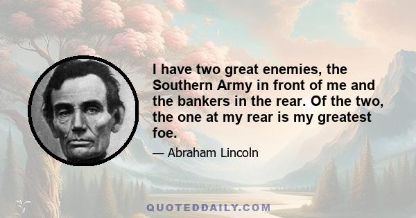 I have two great enemies, the Southern Army in front of me and the bankers in the rear. Of the two, the one at my rear is my greatest foe.