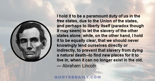 I hold it to be a paramount duty of us in the free states, due to the Union of the states, and perhaps to liberty itself (paradox though it may seem) to let the slavery of the other states alone; while, on the other