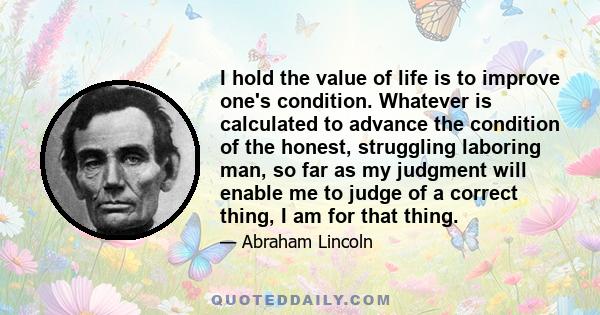 I hold the value of life is to improve one's condition. Whatever is calculated to advance the condition of the honest, struggling laboring man, so far as my judgment will enable me to judge of a correct thing, I am for