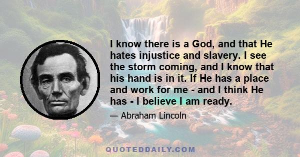 I know there is a God, and that He hates injustice and slavery. I see the storm coming, and I know that his hand is in it. If He has a place and work for me - and I think He has - I believe I am ready.