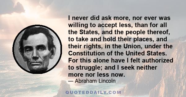 I never did ask more, nor ever was willing to accept less, than for all the States, and the people thereof, to take and hold their places, and their rights, in the Union, under the Constitution of the United States. For 