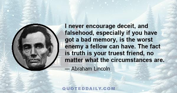 I never encourage deceit, and falsehood, especially if you have got a bad memory, is the worst enemy a fellow can have. The fact is truth is your truest friend, no matter what the circumstances are.