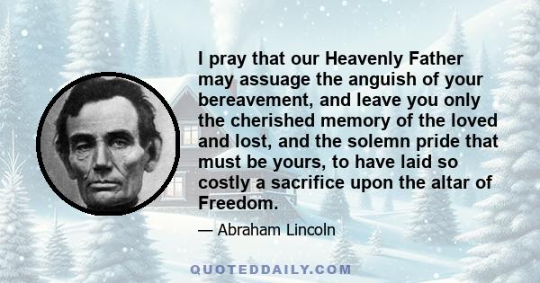 I pray that our Heavenly Father may assuage the anguish of your bereavement, and leave you only the cherished memory of the loved and lost, and the solemn pride that must be yours, to have laid so costly a sacrifice