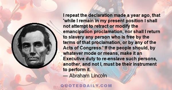 I repeat the declaration made a year ago, that 'while I remain in my present position I shall not attempt to retract or modify the emancipation proclamation, nor shall I return to slavery any person who is free by the