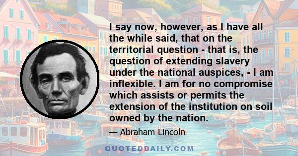 I say now, however, as I have all the while said, that on the territorial question - that is, the question of extending slavery under the national auspices, - I am inflexible. I am for no compromise which assists or