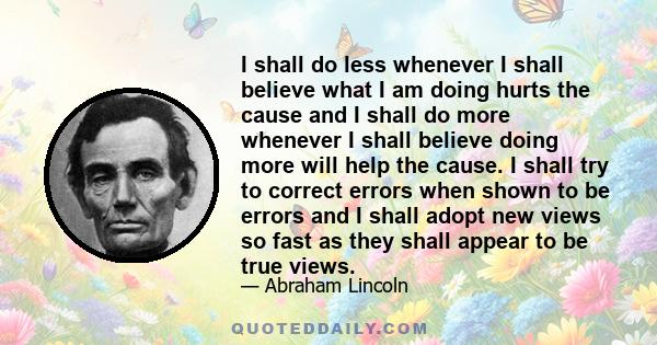 I shall do less whenever I shall believe what I am doing hurts the cause and I shall do more whenever I shall believe doing more will help the cause. I shall try to correct errors when shown to be errors and I shall