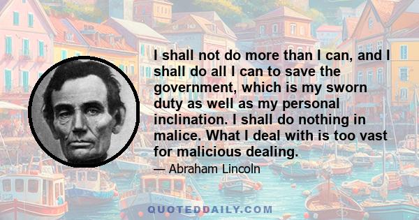 I shall not do more than I can, and I shall do all I can to save the government, which is my sworn duty as well as my personal inclination. I shall do nothing in malice. What I deal with is too vast for malicious