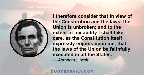 I therefore consider that in view of the Constitution and the laws, the Union is unbroken; and to the extent of my ability I shall take care, as the Constitution itself expressly enjoins upon me, that the laws of the