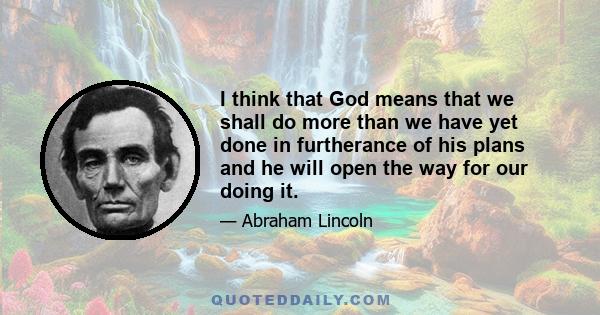 I think that God means that we shall do more than we have yet done in furtherance of his plans and he will open the way for our doing it.