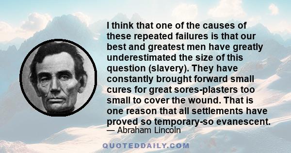 I think that one of the causes of these repeated failures is that our best and greatest men have greatly underestimated the size of this question (slavery). They have constantly brought forward small cures for great