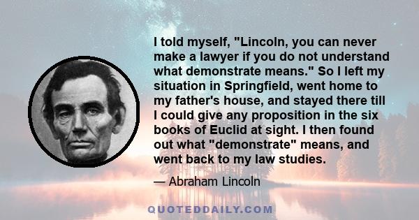 I told myself, Lincoln, you can never make a lawyer if you do not understand what demonstrate means. So I left my situation in Springfield, went home to my father's house, and stayed there till I could give any