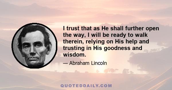 I trust that as He shall further open the way, I will be ready to walk therein, relying on His help and trusting in His goodness and wisdom.