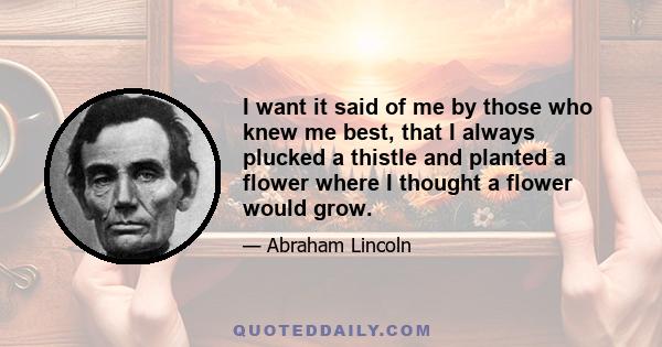 I want it said of me by those who knew me best, that I always plucked a thistle and planted a flower where I thought a flower would grow.