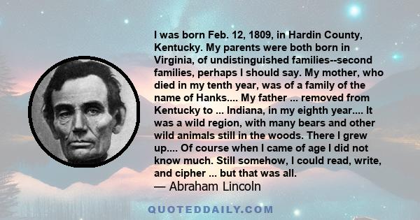 I was born Feb. 12, 1809, in Hardin County, Kentucky. My parents were both born in Virginia, of undistinguished families--second families, perhaps I should say. My mother, who died in my tenth year, was of a family of