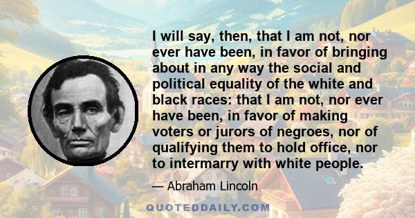 I will say, then, that I am not, nor ever have been, in favor of bringing about in any way the social and political equality of the white and black races: that I am not, nor ever have been, in favor of making voters or