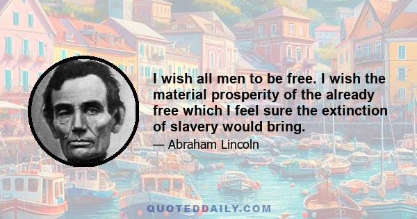 I wish all men to be free. I wish the material prosperity of the already free which I feel sure the extinction of slavery would bring.