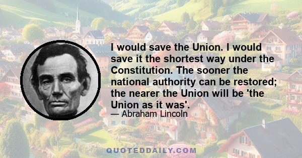 I would save the Union. I would save it the shortest way under the Constitution. The sooner the national authority can be restored; the nearer the Union will be 'the Union as it was'.