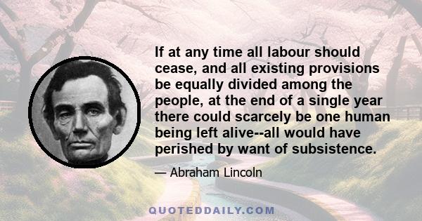 If at any time all labour should cease, and all existing provisions be equally divided among the people, at the end of a single year there could scarcely be one human being left alive--all would have perished by want of 