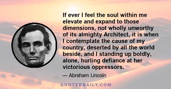 If ever I feel the soul within me elevate and expand to those dimensions, not wholly unworthy of its almighty Architect, it is when I contemplate the cause of my country, deserted by all the world beside, and I standing 