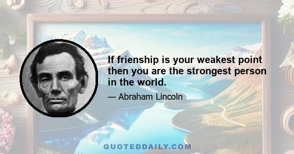 If frienship is your weakest point then you are the strongest person in the world.