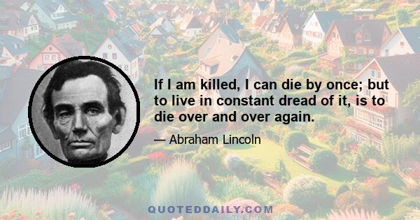 If I am killed, I can die by once; but to live in constant dread of it, is to die over and over again.