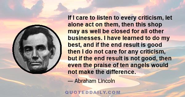 If I care to listen to every criticism, let alone act on them, then this shop may as well be closed for all other businesses. I have learned to do my best, and if the end result is good then I do not care for any