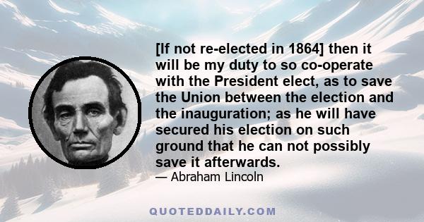 [If not re-elected in 1864] then it will be my duty to so co-operate with the President elect, as to save the Union between the election and the inauguration; as he will have secured his election on such ground that he