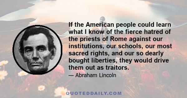 If the American people could learn what I know of the fierce hatred of the priests of Rome against our institutions, our schools, our most sacred rights, and our so dearly bought liberties, they would drive them out as