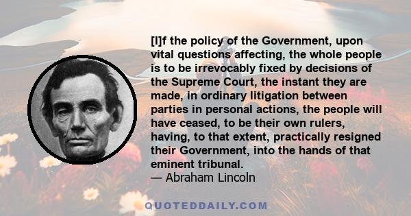 [I]f the policy of the Government, upon vital questions affecting, the whole people is to be irrevocably fixed by decisions of the Supreme Court, the instant they are made, in ordinary litigation between parties in