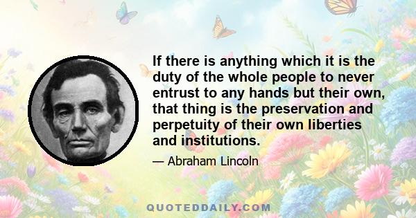 If there is anything which it is the duty of the whole people to never entrust to any hands but their own, that thing is the preservation and perpetuity of their own liberties and institutions.