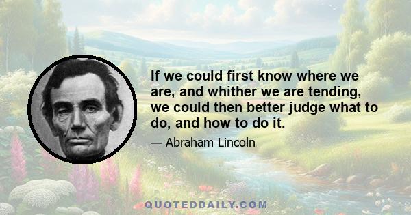 If we could first know where we are, and whither we are tending, we could then better judge what to do, and how to do it.