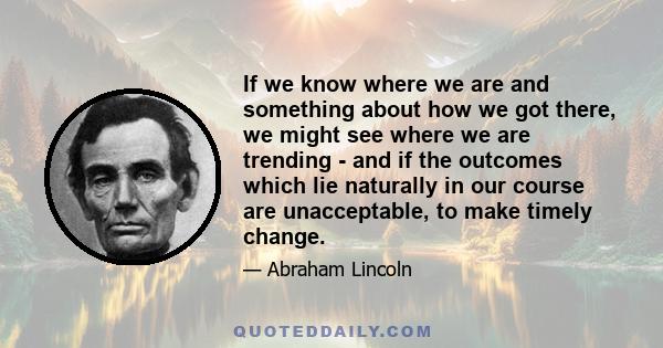 If we know where we are and something about how we got there, we might see where we are trending - and if the outcomes which lie naturally in our course are unacceptable, to make timely change.