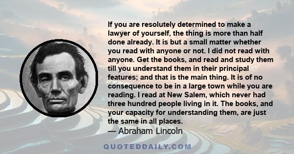 If you are resolutely determined to make a lawyer of yourself, the thing is more than half done already. It is but a small matter whether you read with anyone or not. I did not read with anyone. Get the books, and read