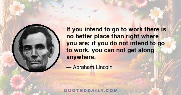 If you intend to go to work there is no better place than right where you are; if you do not intend to go to work, you can not get along anywhere.