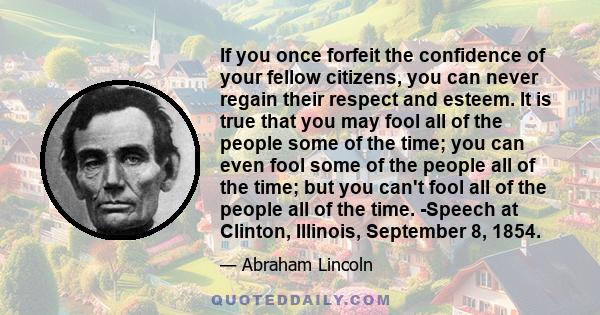 If you once forfeit the confidence of your fellow citizens, you can never regain their respect and esteem. It is true that you may fool all of the people some of the time; you can even fool some of the people all of the 