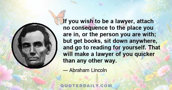 If you wish to be a lawyer, attach no consequence to the place you are in, or the person you are with; but get books, sit down anywhere, and go to reading for yourself. That will make a lawyer of you quicker than any