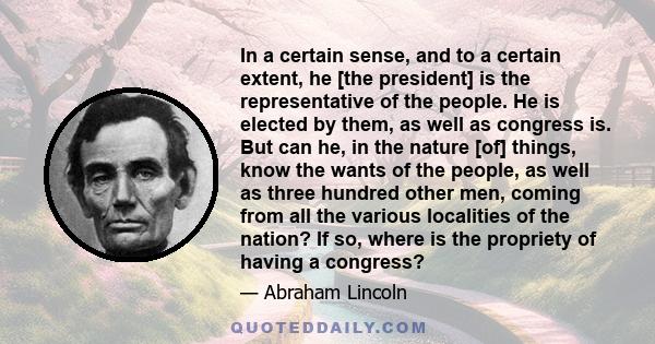 In a certain sense, and to a certain extent, he [the president] is the representative of the people. He is elected by them, as well as congress is. But can he, in the nature [of] things, know the wants of the people, as 