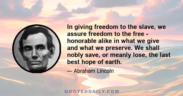 In giving freedom to the slave, we assure freedom to the free - honorable alike in what we give and what we preserve. We shall nobly save, or meanly lose, the last best hope of earth.