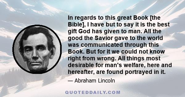 In regards to this great Book [the Bible], I have but to say it is the best gift God has given to man. All the good the Savior gave to the world was communicated through this Book. But for it we could not know right