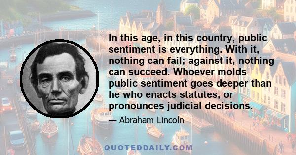 In this age, in this country, public sentiment is everything. With it, nothing can fail; against it, nothing can succeed. Whoever molds public sentiment goes deeper than he who enacts statutes, or pronounces judicial