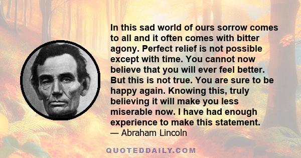 In this sad world of ours sorrow comes to all and it often comes with bitter agony. Perfect relief is not possible except with time. You cannot now believe that you will ever feel better. But this is not true. You are