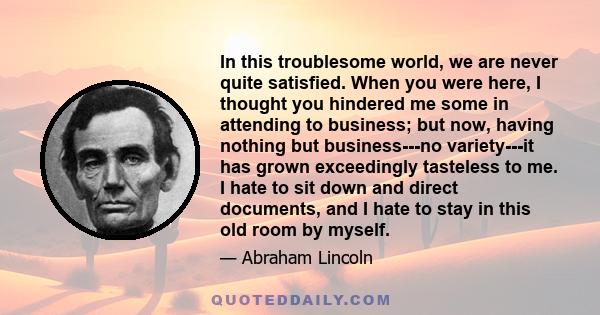 In this troublesome world, we are never quite satisfied. When you were here, I thought you hindered me some in attending to business; but now, having nothing but business---no variety---it has grown exceedingly