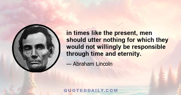 in times like the present, men should utter nothing for which they would not willingly be responsible through time and eternity.