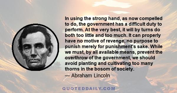 In using the strong hand, as now compelled to do, the government has a difficult duty to perform. At the very best, it will by turns do both too little and too much. It can properly have no motive of revenge, no purpose 