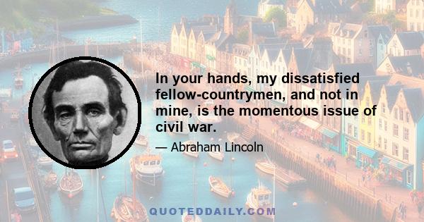 In your hands, my dissatisfied fellow-countrymen, and not in mine, is the momentous issue of civil war.