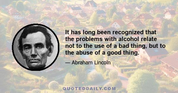 It has long been recognized that the problems with alcohol relate not to the use of a bad thing, but to the abuse of a good thing.