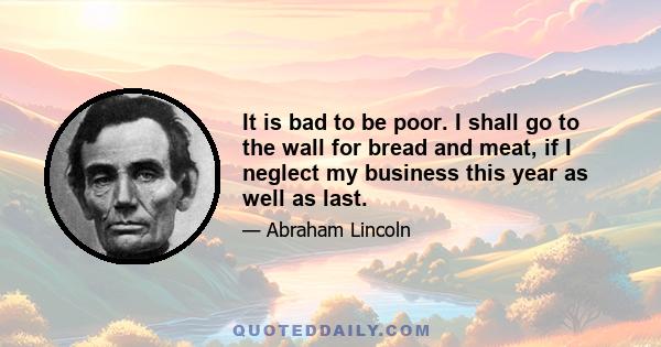 It is bad to be poor. I shall go to the wall for bread and meat, if I neglect my business this year as well as last.