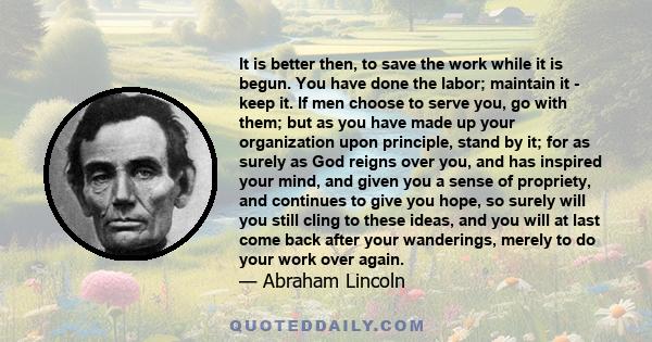 It is better then, to save the work while it is begun. You have done the labor; maintain it - keep it. If men choose to serve you, go with them; but as you have made up your organization upon principle, stand by it; for 